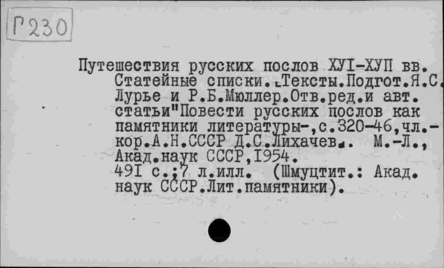 ﻿
Путешествия русских послов ХУІ-ХУП вв. Статейные списки.иТексты.Подгот.Я.С Лурье и Р.Б.Мюллер.Отв.ред.и авт. статьи”Повести русских послов как памятники литературы-,с.320-46, чл. -кор.А.Н.СССР Д.С.Лихачев*. М.-Л., Акад.наук СССР,1954.
491 с.;7 л.илл. (Шмуцтит.: Акад, наук СССР.Лит.памятники).